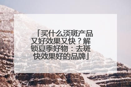 买什么淡斑产品又好效果又快？解锁夏季好物：去斑快效果好的品牌