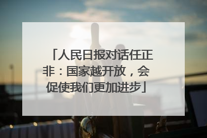 人民日报对话任正非：国家越开放，会促使我们更加进步