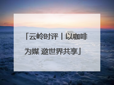 云岭时评丨以咖啡为媒 邀世界共享