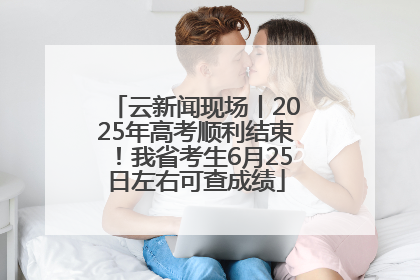 云新闻现场丨2025年高考顺利结束！我省考生6月25日左右可查成绩