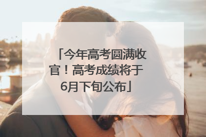 今年高考圆满收官！高考成绩将于6月下旬公布