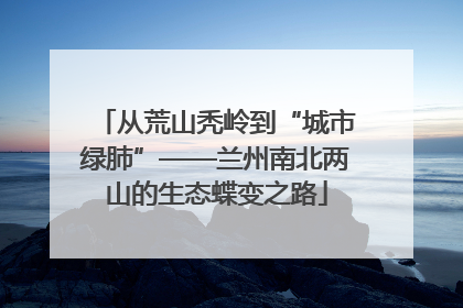 从荒山秃岭到“城市绿肺”——兰州南北两山的生态蝶变之路
