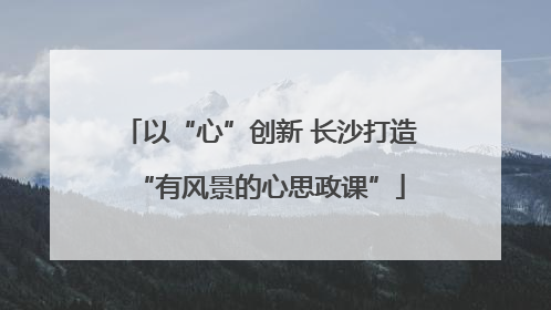 以“心”创新 长沙打造“有风景的心思政课”