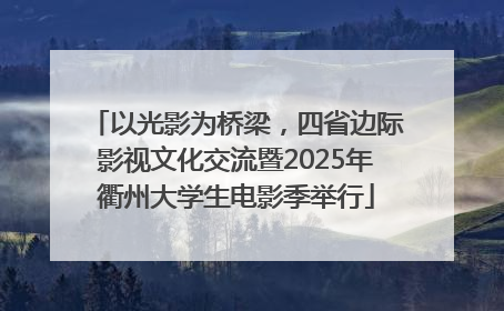 以光影为桥梁，四省边际影视文化交流暨2025年衢州大学生电影季举行