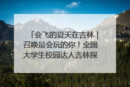 会飞的夏天在吉林｜召唤最会玩的你！全国大学生校园达人吉林探线活动招募中