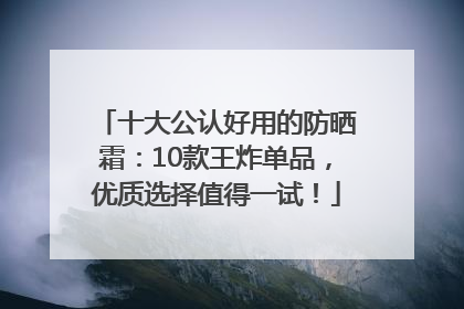 十大公认好用的防晒霜：10款王炸单品，优质选择值得一试！