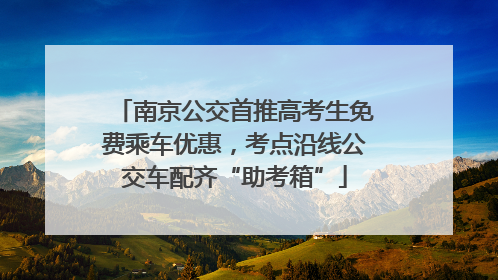 南京公交首推高考生免费乘车优惠，考点沿线公交车配齐“助考箱”