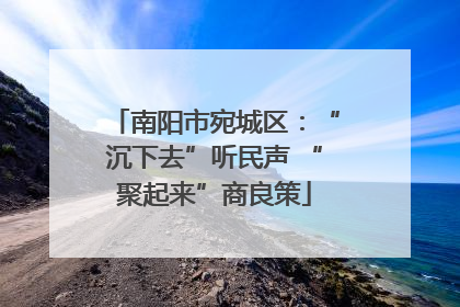 南阳市宛城区：“沉下去”听民声 “聚起来”商良策