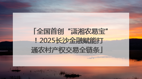 全国首创“潇湘农易宝”！2025长沙金融赋能打通农村产权交易全链条