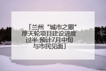 兰州“城市之眼”摩天轮项目建设进度过半 预计7月中旬与市民见面