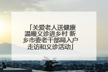 关爱老人送健康 温暖义诊进乡村 新乡市委老干部局入户走访和义诊活动