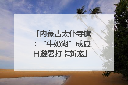 内蒙古太仆寺旗：“牛奶湖”成夏日避暑打卡新宠