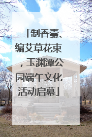 制香囊、编艾草花束，玉渊潭公园端午文化活动启幕