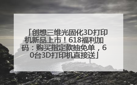 创想三维光固化3D打印机新品上市！618福利加码：购买指定款抽免单，60台3D打印机直接送