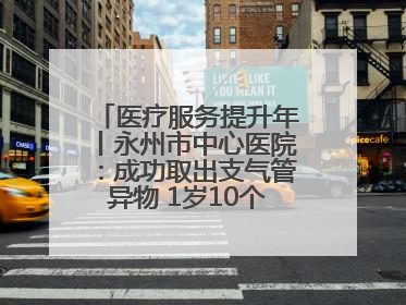 医疗服务提升年丨永州市中心医院：成功取出支气管异物 1岁10个月患儿转危为安