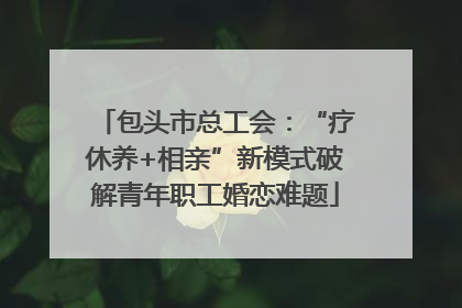 包头市总工会：“疗休养+相亲”新模式破解青年职工婚恋难题