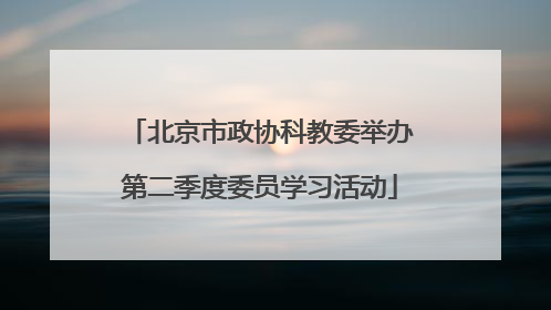 北京市政协科教委举办第二季度委员学习活动