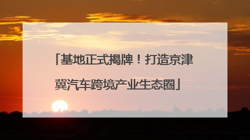 基地正式揭牌！打造京津冀汽车跨境产业生态圈