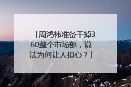 周鸿祎准备干掉360整个市场部，说法为何让人担心？