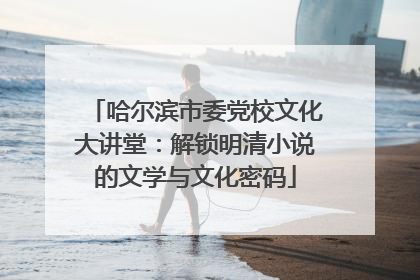 哈尔滨市委党校文化大讲堂：解锁明清小说的文学与文化密码