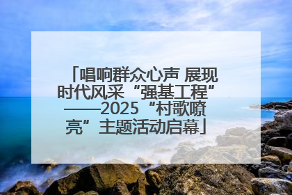 唱响群众心声 展现时代风采“强基工程”——2025“村歌嘹亮”主题活动启幕