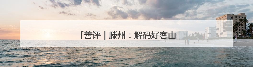 善评｜滕州：解码好客山东的千年文脉“密码”