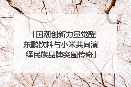 国潮创新力量觉醒 东鹏饮料与小米共同演绎民族品牌突围传奇