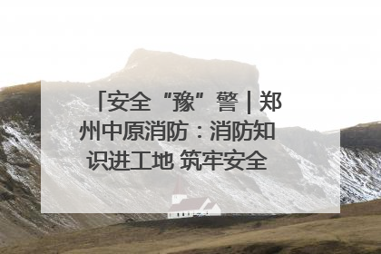 安全“豫”警｜郑州中原消防：消防知识进工地 筑牢安全“防火墙”