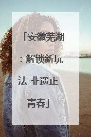 安徽芜湖：解锁新玩法 非遗正青春
