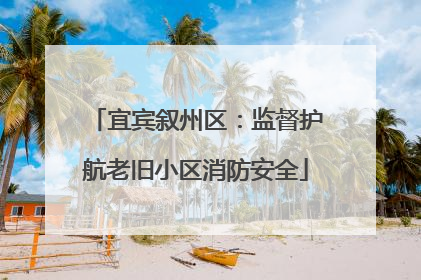 宜宾叙州区：监督护航老旧小区消防安全