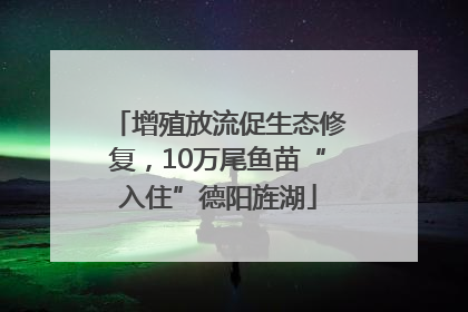 增殖放流促生态修复，10万尾鱼苗“入住”德阳旌湖