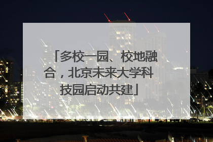 多校一园、校地融合，北京未来大学科技园启动共建