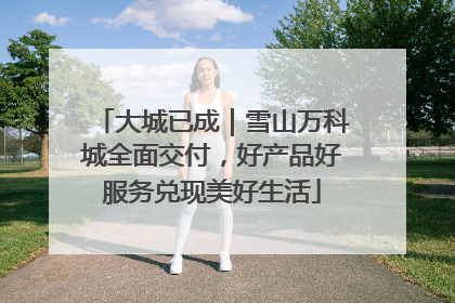 大城已成｜雪山万科城全面交付，好产品好服务兑现美好生活