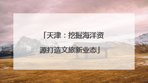 天津：挖掘海洋资源打造文旅新业态