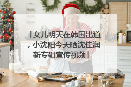 女儿明天在韩国出道，小沈阳今天晒沈佳润新专辑宣传视频