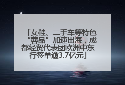 女鞋、二手车等特色“蓉品”加速出海，成都经贸代表团欧洲中东行签单逾3.7亿元