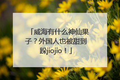 威海有什么神仙果子？外国人也被甜到跺jiojio！