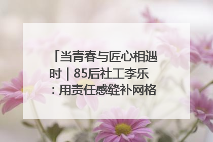 当青春与匠心相遇时｜85后社工李乐：用责任感缝补网格里的家长里短