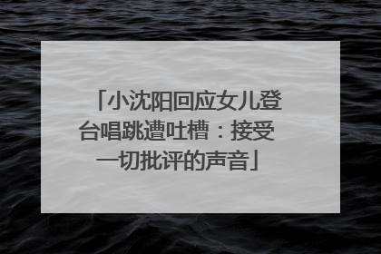 小沈阳回应女儿登台唱跳遭吐槽：接受一切批评的声音