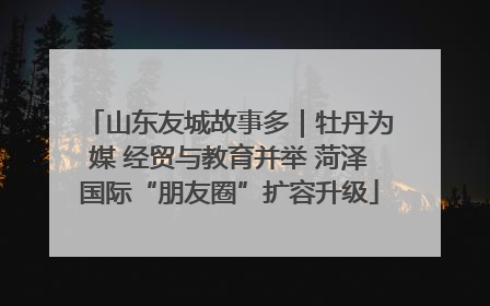 山东友城故事多｜牡丹为媒 经贸与教育并举 菏泽国际“朋友圈”扩容升级