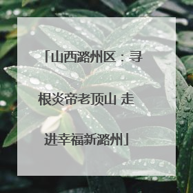 山西潞州区：寻根炎帝老顶山 走进幸福新潞州