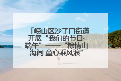 崂山区沙子口街道开展“我们的节日·端午”——“粽情山海间 童心乘风浪”文明实践活动