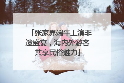 张家界端午上演非遗盛宴，海内外游客共享民俗魅力