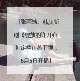 张雨绮、韩庚新剧《绽放的许开心》定档江苏卫视，6月5日开播