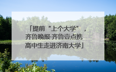 提前“上个大学”，齐鲁晚报·齐鲁壹点携高中生走进济南大学