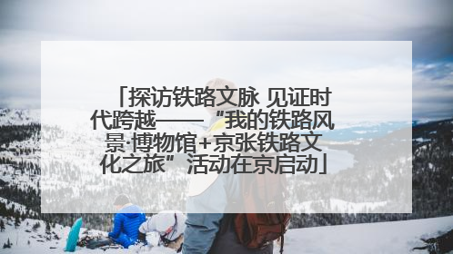 探访铁路文脉 见证时代跨越——“我的铁路风景·博物馆+京张铁路文化之旅”活动在京启动