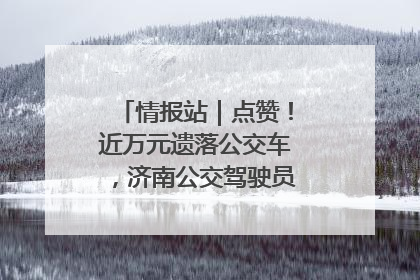 情报站｜点赞！近万元遗落公交车，济南公交驾驶员乘客接力还失主