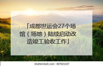 成都世运会27个场馆（场地）陆续启动改造竣工验收工作