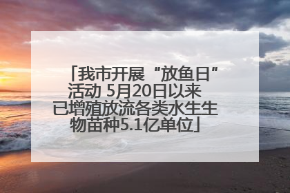 我市开展“放鱼日”活动 5月20日以来已增殖放流各类水生生物苗种5.1亿单位