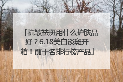 抗皱祛斑用什么护肤品好？6.18美白淡斑开箱！前十名排行榜产品